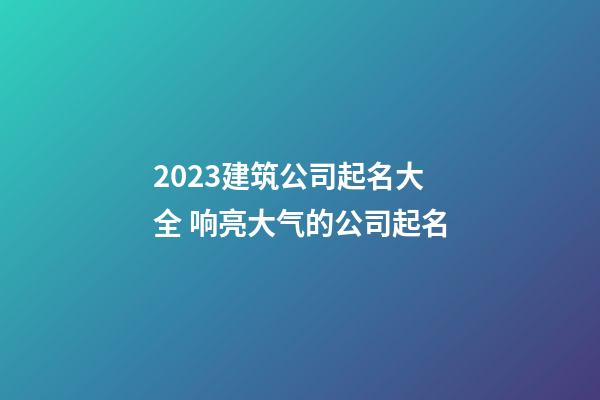2023建筑公司起名大全 响亮大气的公司起名